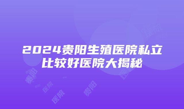 2024贵阳生殖医院私立比较好医院大揭秘