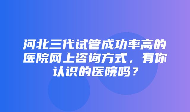 河北三代试管成功率高的医院网上咨询方式，有你认识的医院吗？