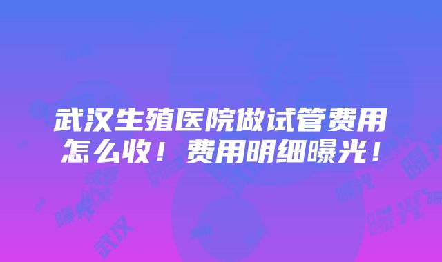 武汉生殖医院做试管费用怎么收！费用明细曝光！