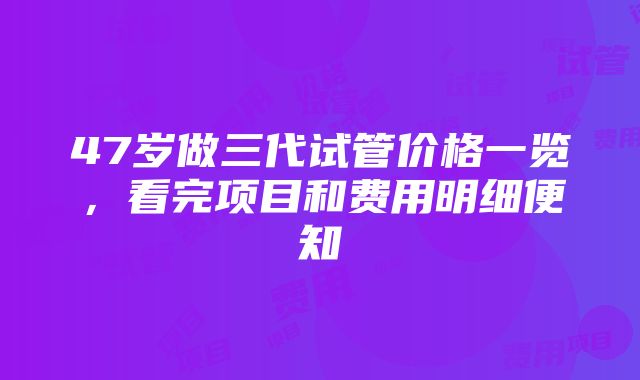 47岁做三代试管价格一览，看完项目和费用明细便知