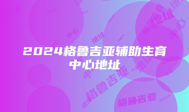 2024格鲁吉亚辅助生育中心地址