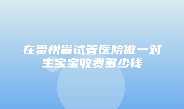 在贵州省试管医院做一对生宝宝收费多少钱