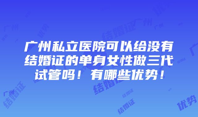 广州私立医院可以给没有结婚证的单身女性做三代试管吗！有哪些优势！