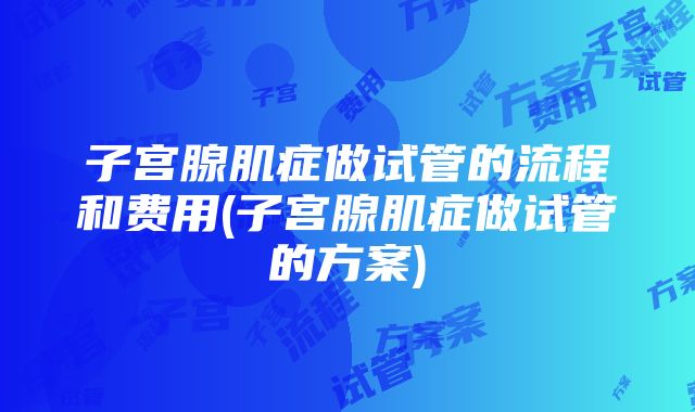 子宫腺肌症做试管的流程和费用(子宫腺肌症做试管的方案)