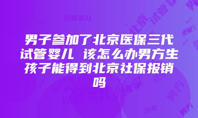 男子参加了北京医保三代试管婴儿 该怎么办男方生孩子能得到北京社保报销吗