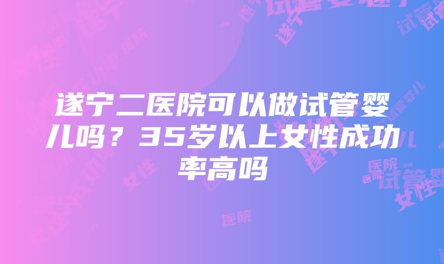 遂宁二医院可以做试管婴儿吗？35岁以上女性成功率高吗