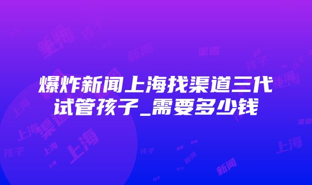 爆炸新闻上海找渠道三代试管孩子_需要多少钱