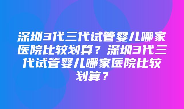 深圳3代三代试管婴儿哪家医院比较划算？深圳3代三代试管婴儿哪家医院比较划算？