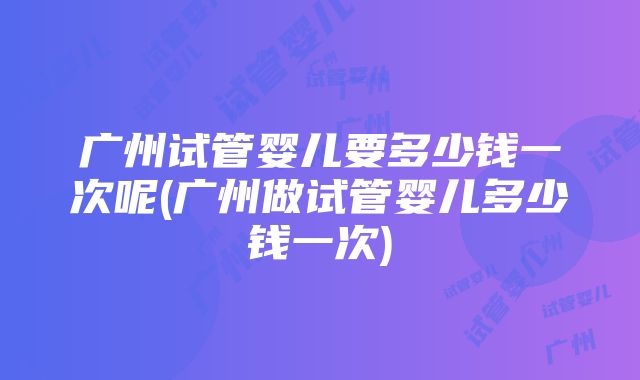 广州试管婴儿要多少钱一次呢(广州做试管婴儿多少钱一次)