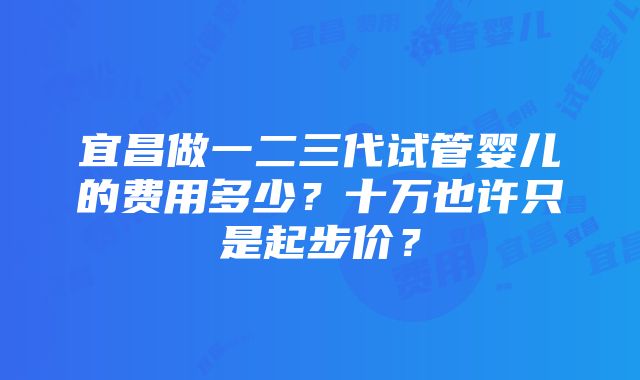 宜昌做一二三代试管婴儿的费用多少？十万也许只是起步价？