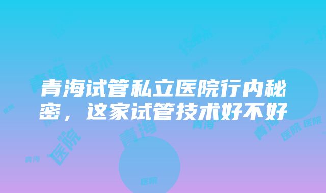 青海试管私立医院行内秘密，这家试管技术好不好