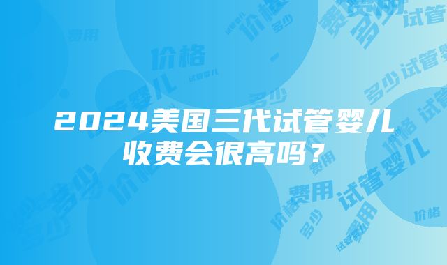 2024美国三代试管婴儿收费会很高吗？