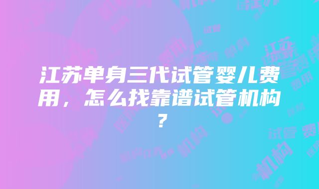 江苏单身三代试管婴儿费用，怎么找靠谱试管机构？