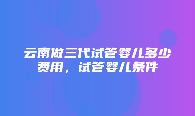 云南做三代试管婴儿多少费用，试管婴儿条件