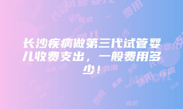 长沙疾病做第三代试管婴儿收费支出，一般费用多少！