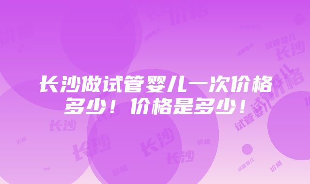 长沙做试管婴儿一次价格多少！价格是多少！