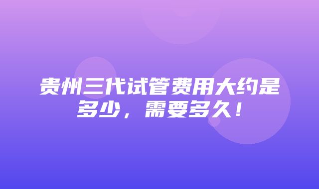 贵州三代试管费用大约是多少，需要多久！