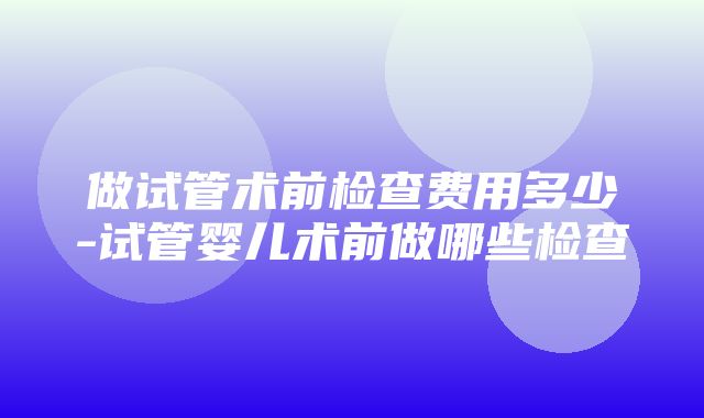 做试管术前检查费用多少-试管婴儿术前做哪些检查