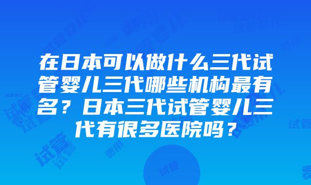 在日本可以做什么三代试管婴儿三代哪些机构最有名？日本三代试管婴儿三代有很多医院吗？