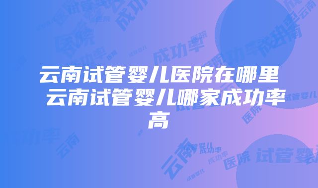 云南试管婴儿医院在哪里 云南试管婴儿哪家成功率高