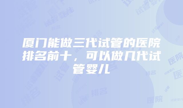 厦门能做三代试管的医院排名前十，可以做几代试管婴儿