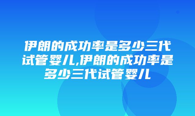 伊朗的成功率是多少三代试管婴儿,伊朗的成功率是多少三代试管婴儿