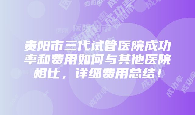 贵阳市三代试管医院成功率和费用如何与其他医院相比，详细费用总结！