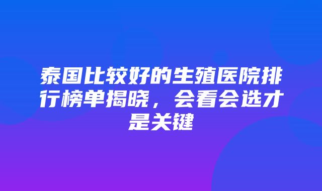 泰国比较好的生殖医院排行榜单揭晓，会看会选才是关键