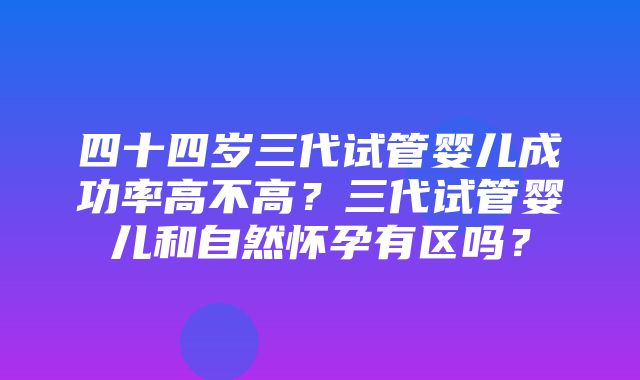 四十四岁三代试管婴儿成功率高不高？三代试管婴儿和自然怀孕有区吗？