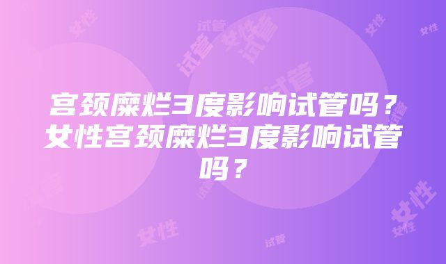 宫颈糜烂3度影响试管吗？女性宫颈糜烂3度影响试管吗？