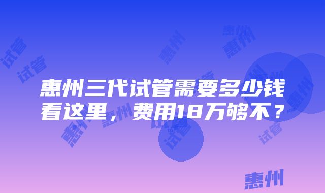 惠州三代试管需要多少钱看这里，费用18万够不？