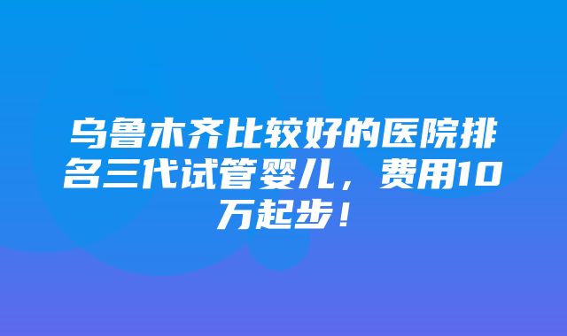 乌鲁木齐比较好的医院排名三代试管婴儿，费用10万起步！