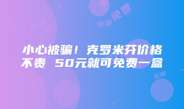 小心被骗！克罗米芬价格不贵 50元就可免费一盒