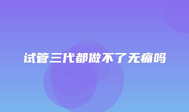 试管三代都做不了无痛吗