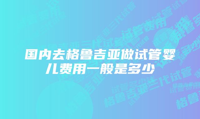 国内去格鲁吉亚做试管婴儿费用一般是多少