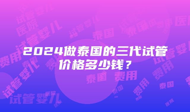 2024做泰国的三代试管价格多少钱？