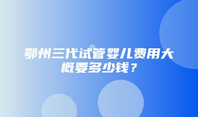 鄂州三代试管婴儿费用大概要多少钱？