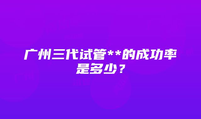 广州三代试管**的成功率是多少？