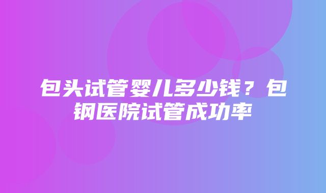 包头试管婴儿多少钱？包钢医院试管成功率