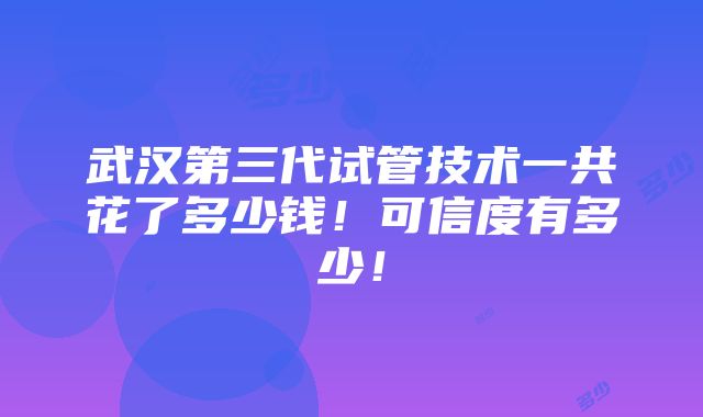 武汉第三代试管技术一共花了多少钱！可信度有多少！