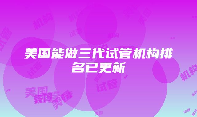 美国能做三代试管机构排名已更新