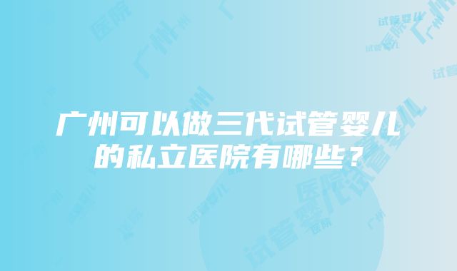 广州可以做三代试管婴儿的私立医院有哪些？