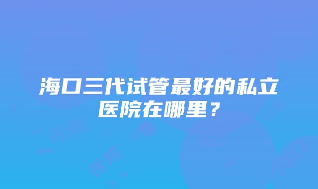 海口三代试管最好的私立医院在哪里？