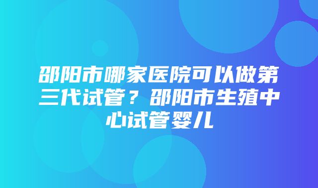 邵阳市哪家医院可以做第三代试管？邵阳市生殖中心试管婴儿