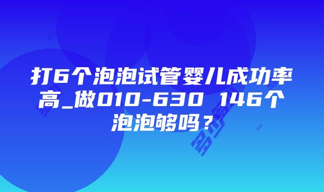 打6个泡泡试管婴儿成功率高_做010-630 146个泡泡够吗？