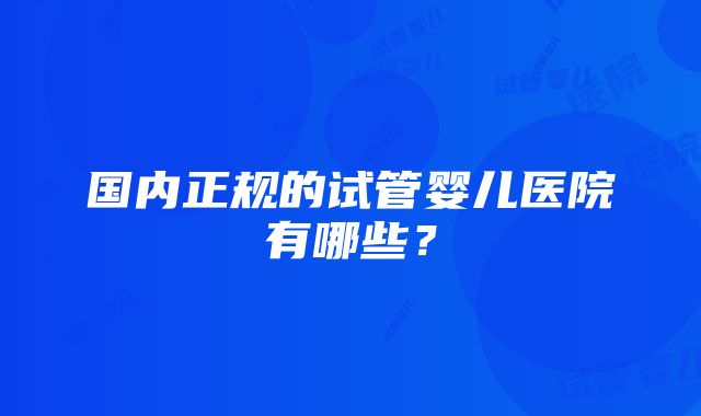 国内正规的试管婴儿医院有哪些？