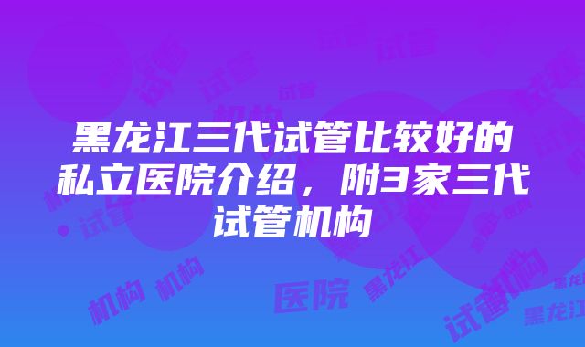 黑龙江三代试管比较好的私立医院介绍，附3家三代试管机构