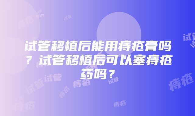 试管移植后能用痔疮膏吗？试管移植后可以塞痔疮药吗？