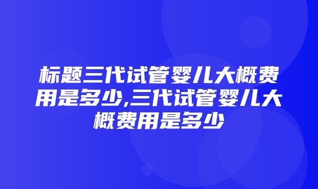 标题三代试管婴儿大概费用是多少,三代试管婴儿大概费用是多少