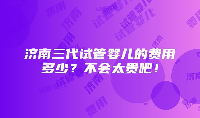 济南三代试管婴儿的费用多少？不会太贵吧！